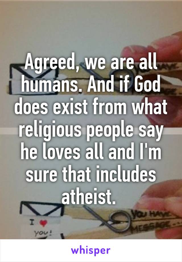 Agreed, we are all humans. And if God does exist from what religious people say he loves all and I'm sure that includes atheist. 