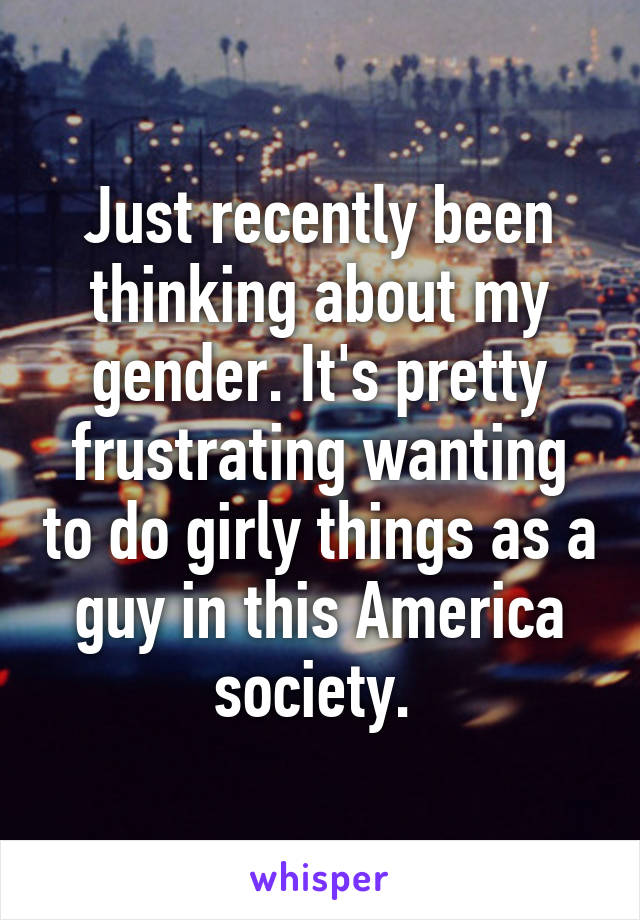Just recently been thinking about my gender. It's pretty frustrating wanting to do girly things as a guy in this America society. 