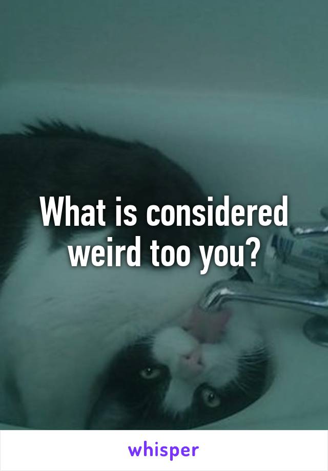 What is considered weird too you?