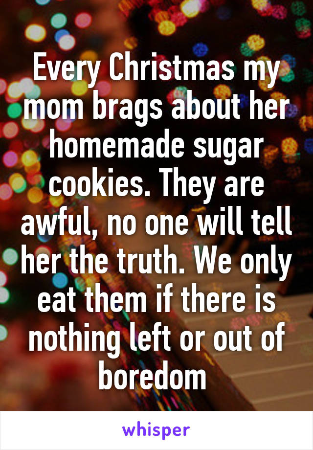 Every Christmas my mom brags about her homemade sugar cookies. They are awful, no one will tell her the truth. We only eat them if there is nothing left or out of boredom 