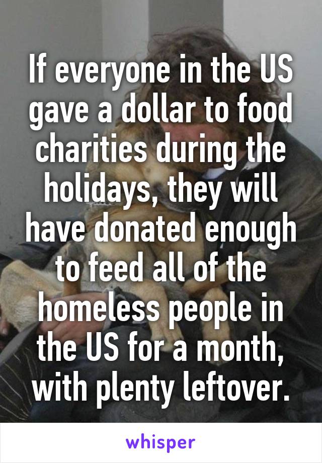 If everyone in the US gave a dollar to food charities during the holidays, they will have donated enough to feed all of the homeless people in the US for a month, with plenty leftover.