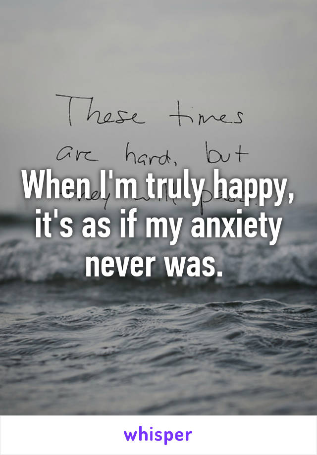 When I'm truly happy, it's as if my anxiety never was. 