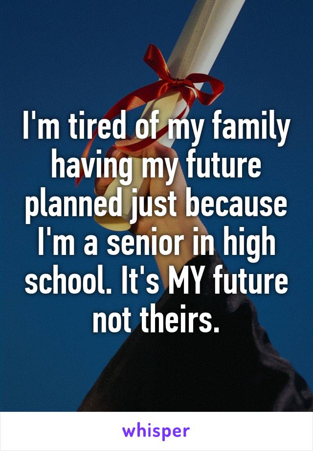I'm tired of my family having my future planned just because I'm a senior in high school. It's MY future not theirs.