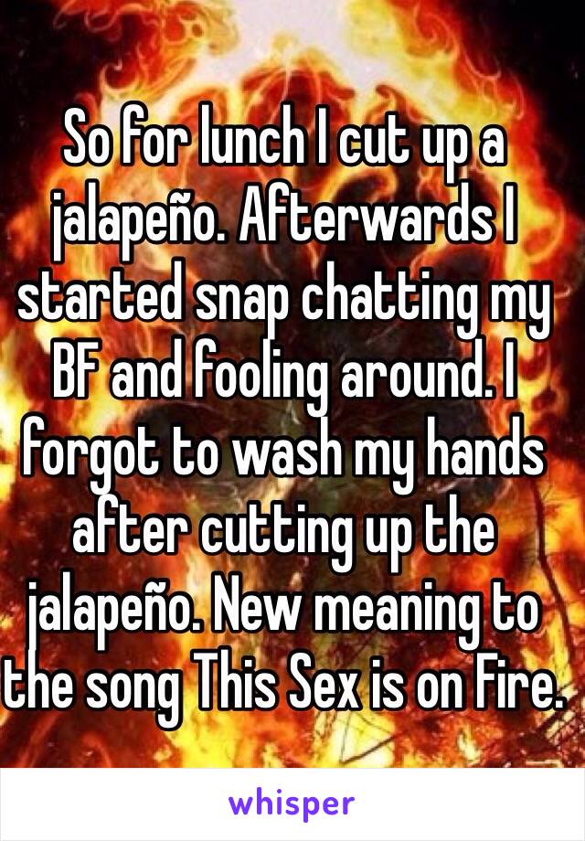 So for lunch I cut up a jalapeño. Afterwards I started snap chatting my BF and fooling around. I forgot to wash my hands after cutting up the jalapeño. New meaning to the song This Sex is on Fire. 