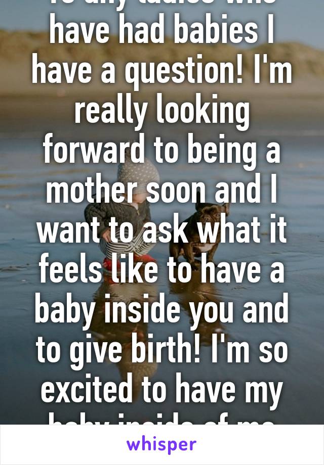 To any ladies who have had babies I have a question! I'm really looking forward to being a mother soon and I want to ask what it feels like to have a baby inside you and to give birth! I'm so excited to have my baby inside of me soon! 