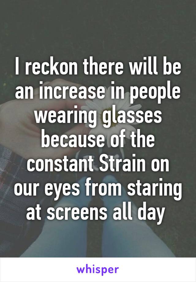 I reckon there will be an increase in people wearing glasses because of the constant Strain on our eyes from staring at screens all day 