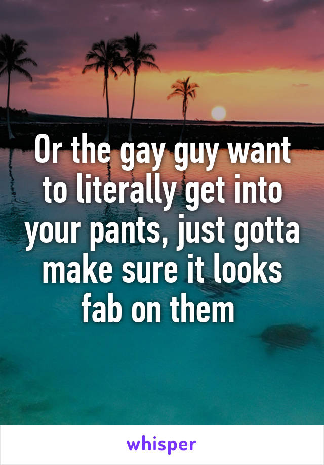 Or the gay guy want to literally get into your pants, just gotta make sure it looks fab on them 