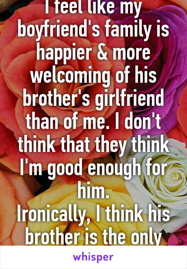 I feel like my boyfriend's family is happier & more welcoming of his brother's girlfriend than of me. I don't think that they think I'm good enough for him.
Ironically, I think his brother is the only one who likes me.