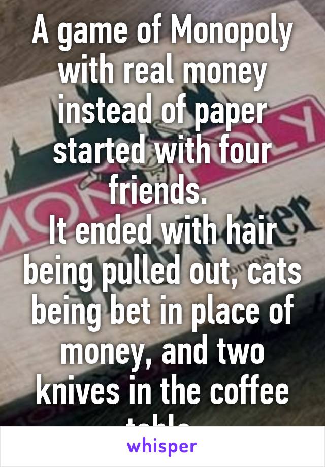 A game of Monopoly with real money instead of paper started with four friends. 
It ended with hair being pulled out, cats being bet in place of money, and two knives in the coffee table.