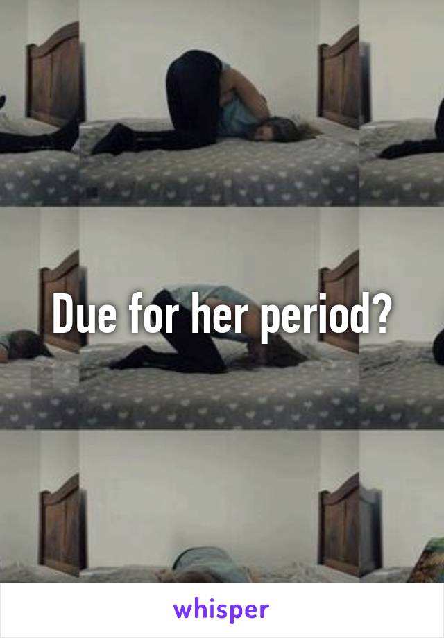 Due for her period?
