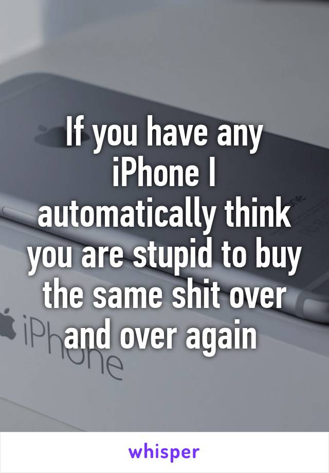 If you have any iPhone I automatically think you are stupid to buy the same shit over and over again 