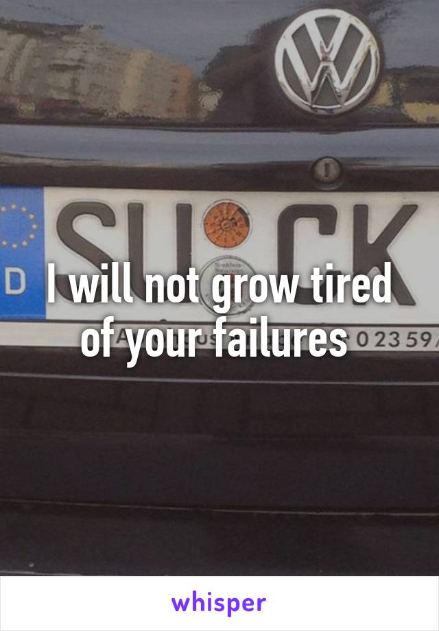 I will not grow tired of your failures 