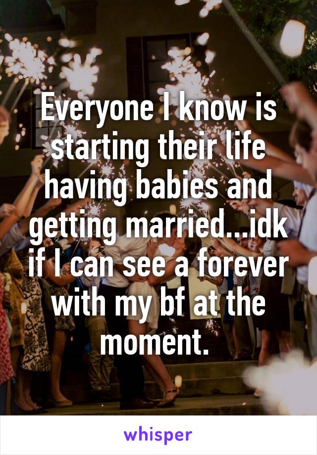 Everyone I know is starting their life having babies and getting married...idk if I can see a forever with my bf at the moment. 