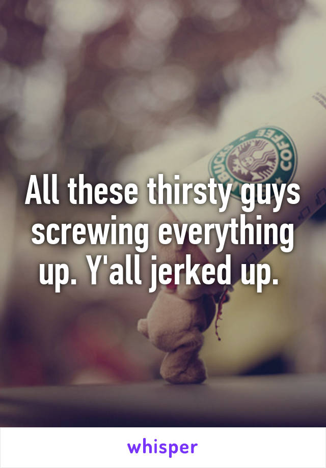 All these thirsty guys screwing everything up. Y'all jerked up. 