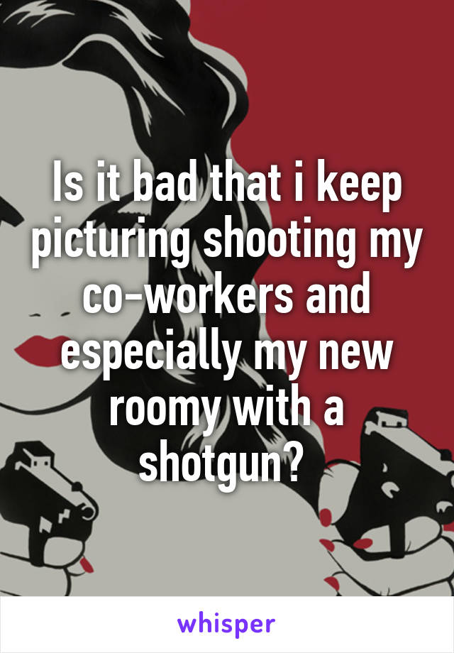 Is it bad that i keep picturing shooting my co-workers and especially my new roomy with a shotgun? 