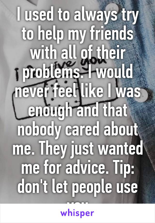I used to always try to help my friends with all of their problems. I would never feel like I was enough and that nobody cared about me. They just wanted me for advice. Tip: don't let people use you