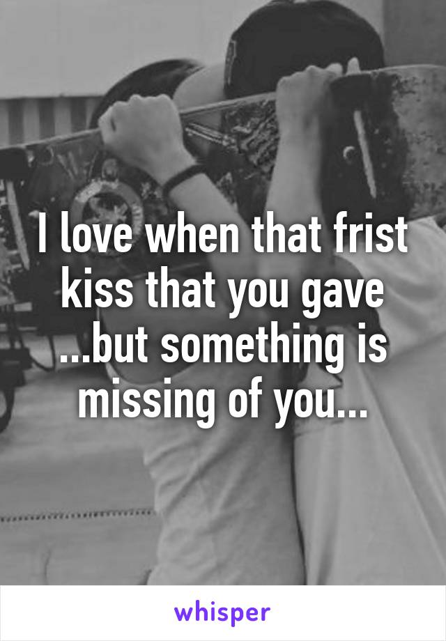 I love when that frist kiss that you gave ...but something is missing of you...