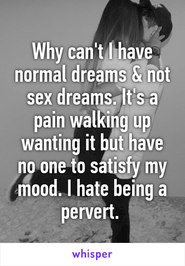 Why can't I have normal dreams & not sex dreams. It's a pain walking up wanting it but have no one to satisfy my mood. I hate being a pervert. 