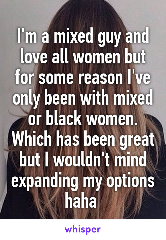 I'm a mixed guy and love all women but for some reason I've only been with mixed or black women. Which has been great but I wouldn't mind expanding my options haha 