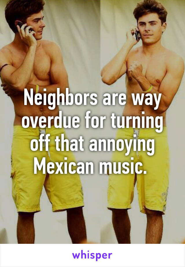 Neighbors are way overdue for turning off that annoying Mexican music. 