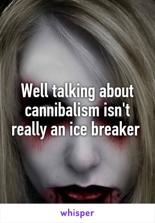 Well talking about cannibalism isn't really an ice breaker 
