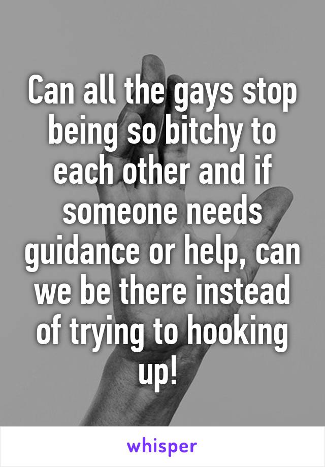 Can all the gays stop being so bitchy to each other and if someone needs guidance or help, can we be there instead of trying to hooking up! 