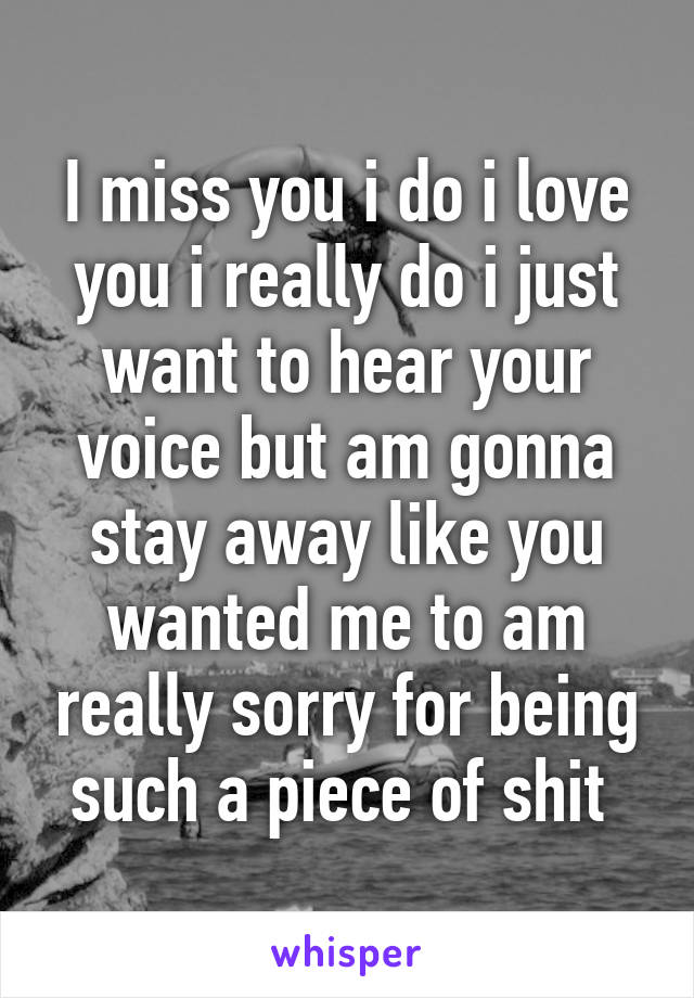 I miss you i do i love you i really do i just want to hear your voice but am gonna stay away like you wanted me to am really sorry for being such a piece of shit 
