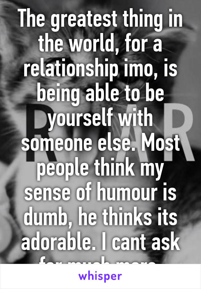 The greatest thing in the world, for a relationship imo, is being able to be yourself with someone else. Most people think my sense of humour is dumb, he thinks its adorable. I cant ask for much more.