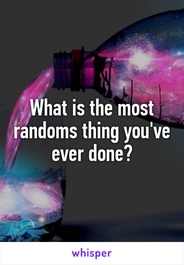 What is the most randoms thing you've ever done?