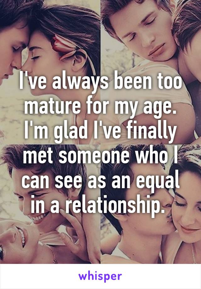 I've always been too mature for my age. I'm glad I've finally met someone who I can see as an equal in a relationship. 