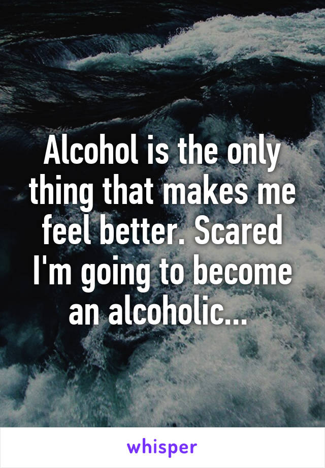 Alcohol is the only thing that makes me feel better. Scared I'm going to become an alcoholic... 