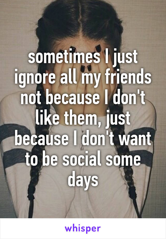 sometimes I just ignore all my friends not because I don't like them, just because I don't want to be social some days