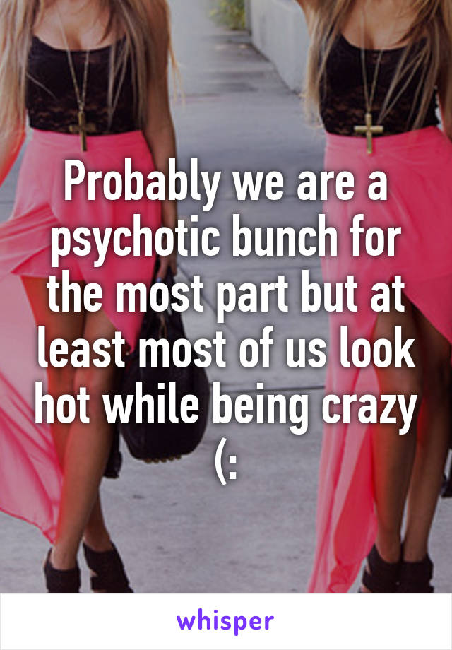 Probably we are a psychotic bunch for the most part but at least most of us look hot while being crazy (: