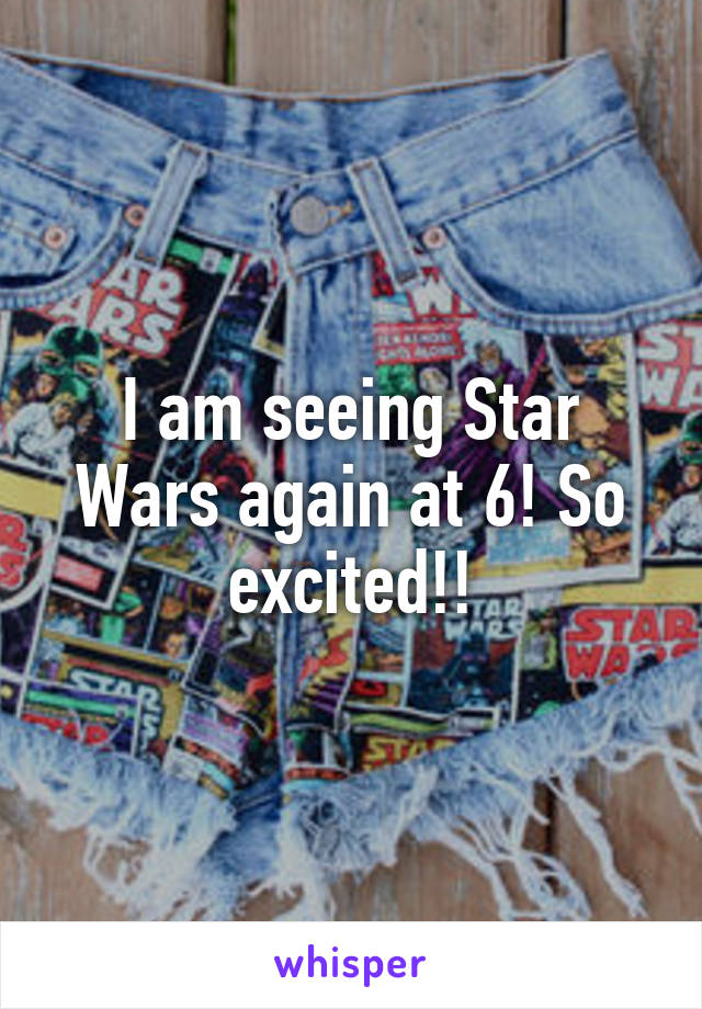 I am seeing Star Wars again at 6! So excited!!