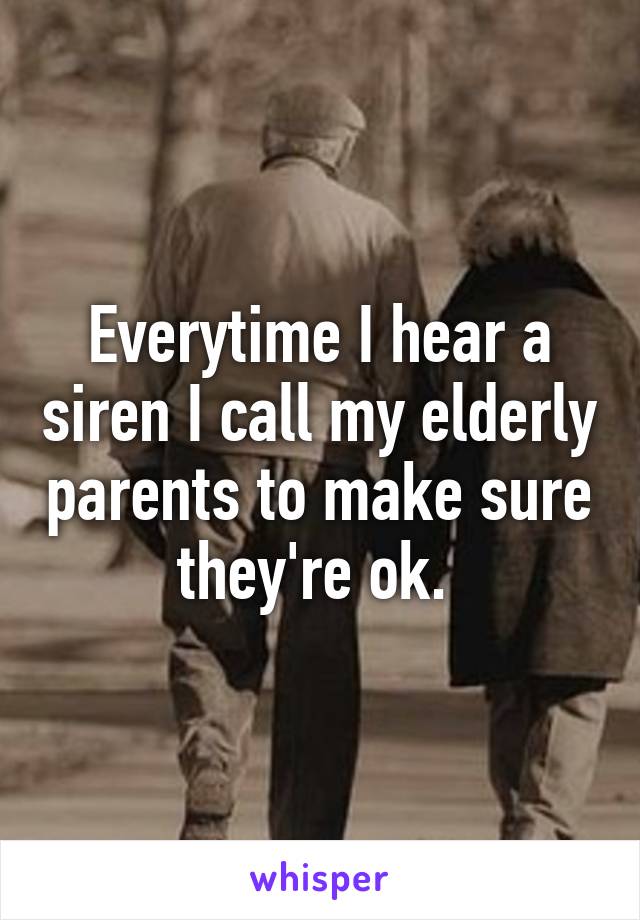Everytime I hear a siren I call my elderly parents to make sure they're ok. 