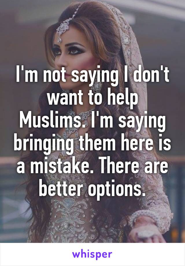 I'm not saying I don't want to help Muslims. I'm saying bringing them here is a mistake. There are better options.