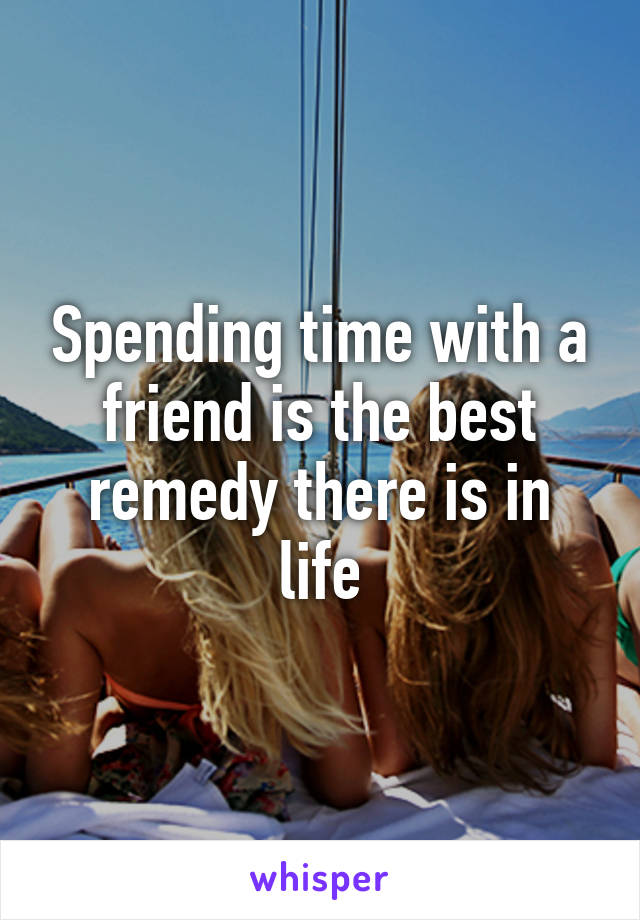 Spending time with a friend is the best remedy there is in life