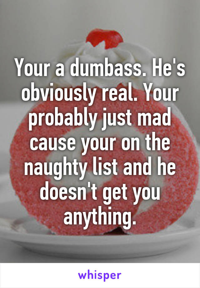 Your a dumbass. He's obviously real. Your probably just mad cause your on the naughty list and he doesn't get you anything.