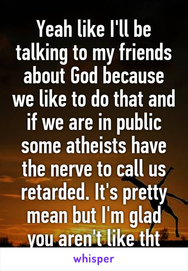 Yeah like I'll be talking to my friends about God because we like to do that and if we are in public some atheists have the nerve to call us retarded. It's pretty mean but I'm glad you aren't like tht