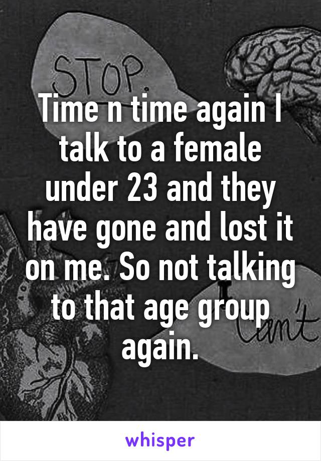 Time n time again I talk to a female under 23 and they have gone and lost it on me. So not talking to that age group again.