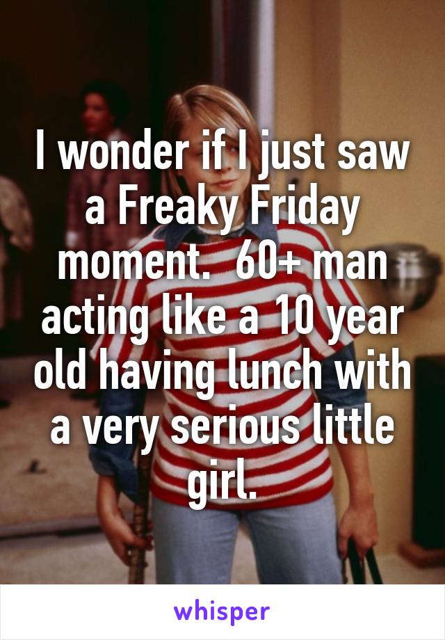 I wonder if I just saw a Freaky Friday moment.  60+ man acting like a 10 year old having lunch with a very serious little girl.