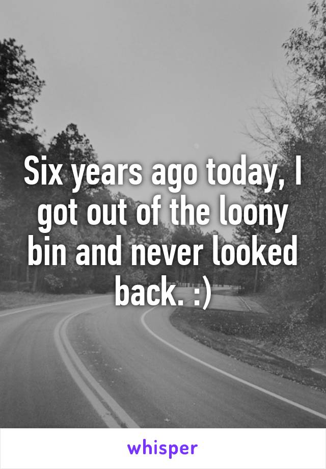 Six years ago today, I got out of the loony bin and never looked back. :)