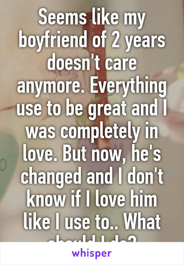 Seems like my boyfriend of 2 years doesn't care anymore. Everything use to be great and I was completely in love. But now, he's changed and I don't know if I love him like I use to.. What should I do?