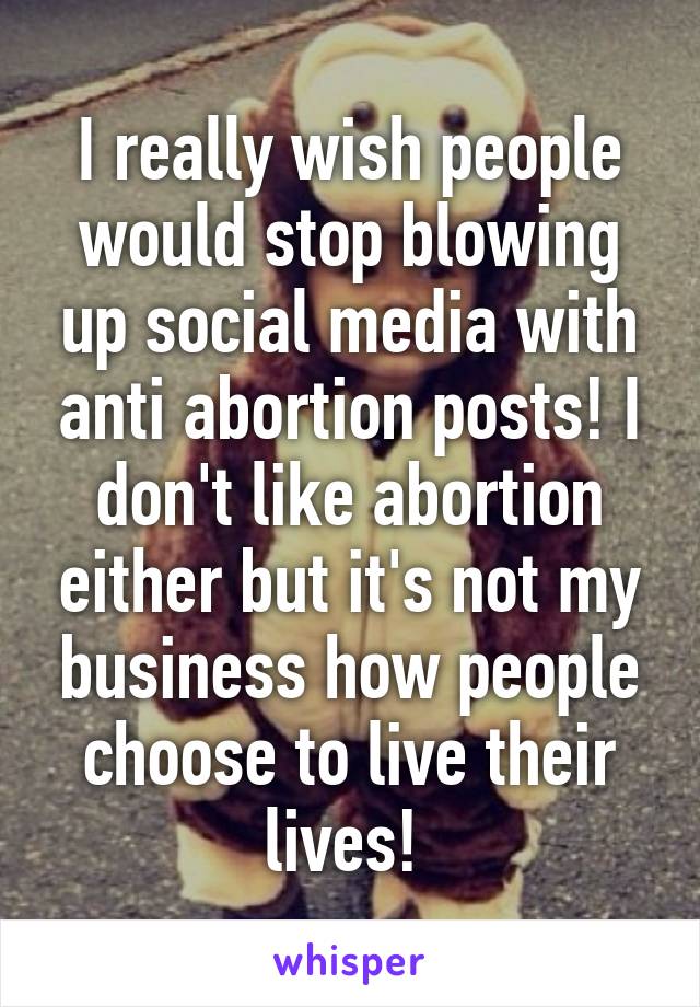 I really wish people would stop blowing up social media with anti abortion posts! I don't like abortion either but it's not my business how people choose to live their lives! 