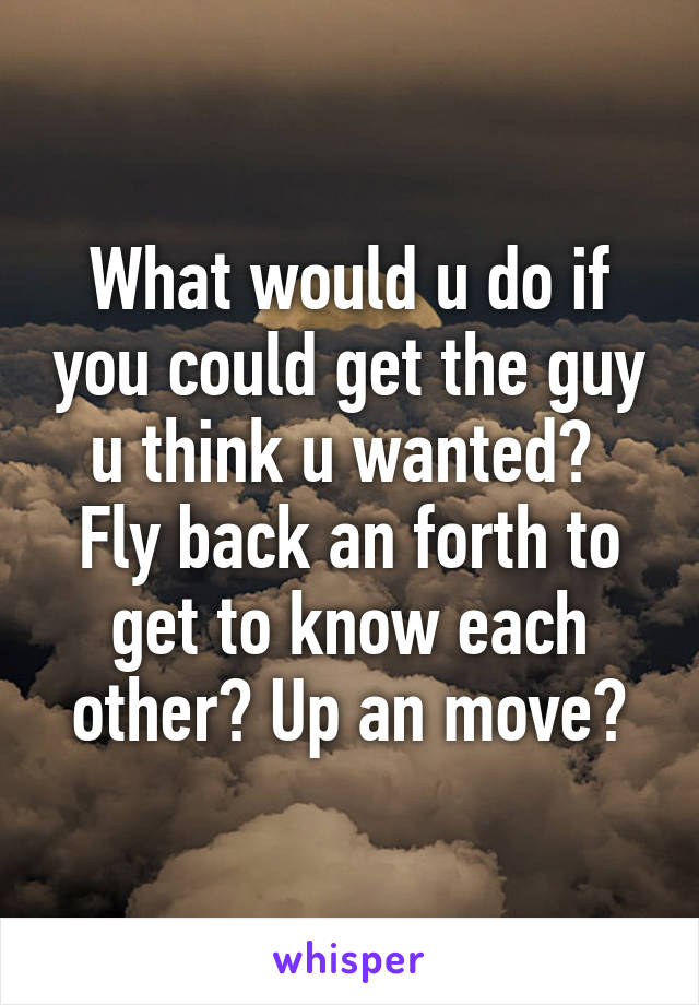What would u do if you could get the guy u think u wanted?  Fly back an forth to get to know each other? Up an move?