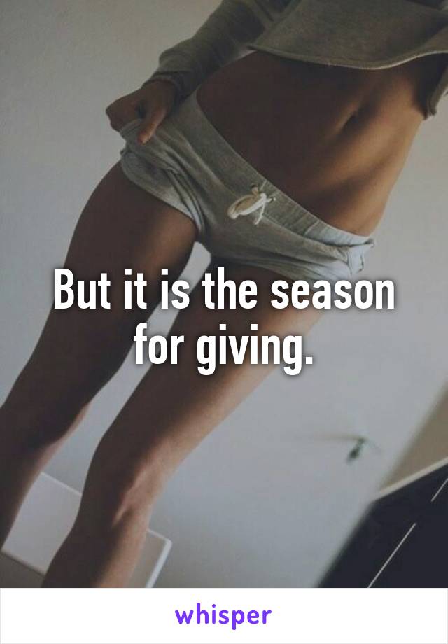 But it is the season for giving.