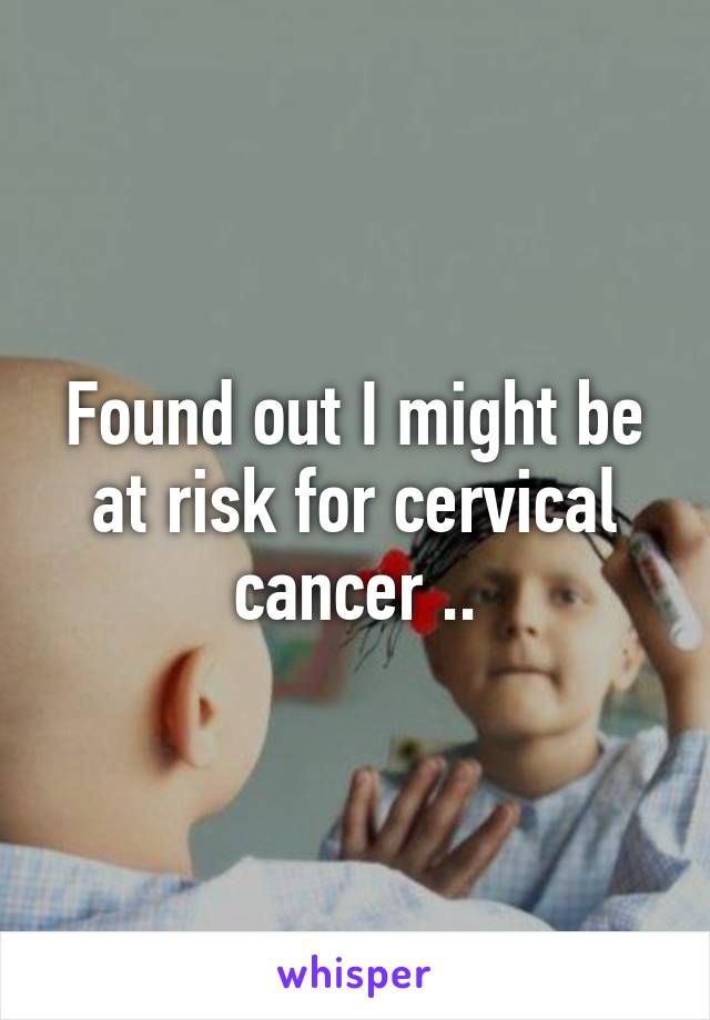 Found out I might be at risk for cervical cancer ..