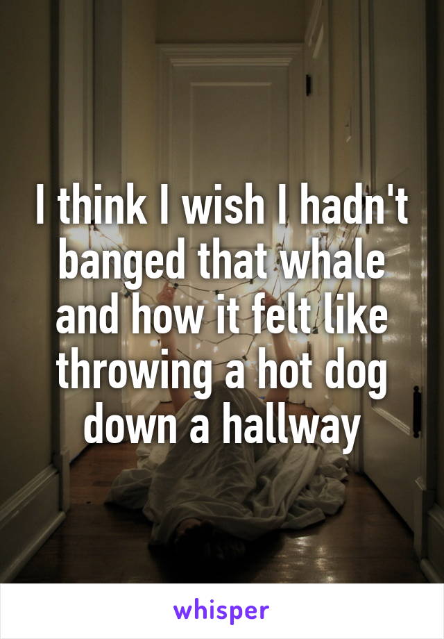 I think I wish I hadn't banged that whale and how it felt like throwing a hot dog down a hallway