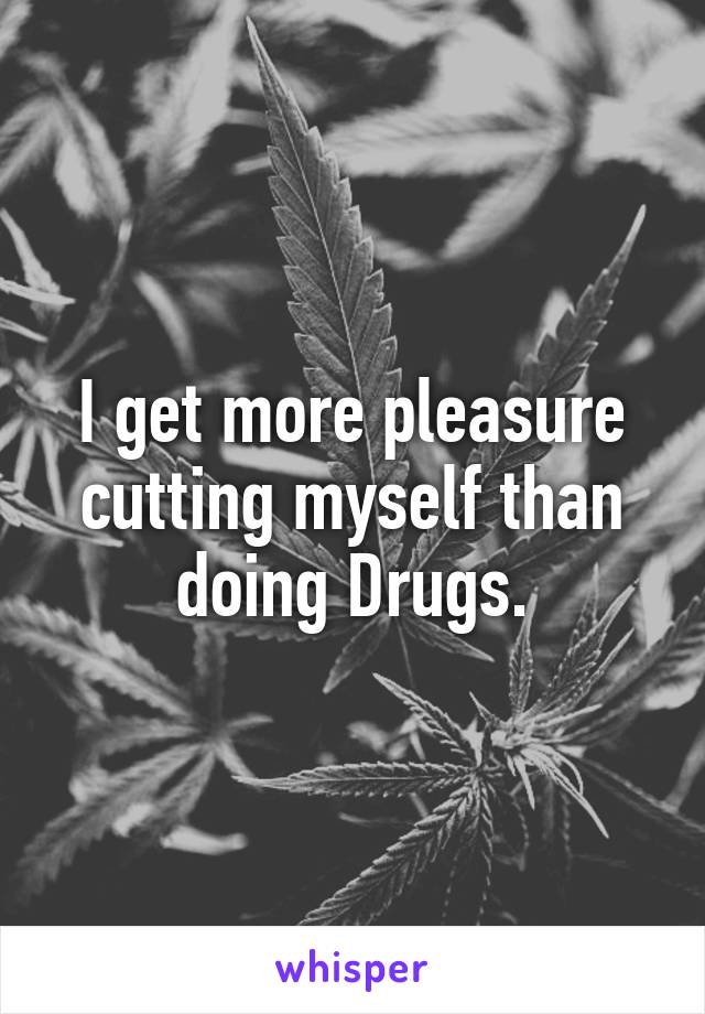 I get more pleasure cutting myself than doing Drugs.