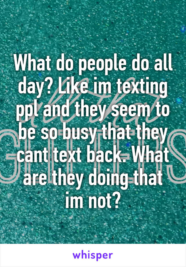 What do people do all day? Like im texting ppl and they seem to be so busy that they cant text back. What are they doing that im not?